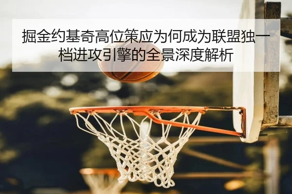 掘金约基奇高位策应为何成为联盟独一档进攻引擎的全景深度解析