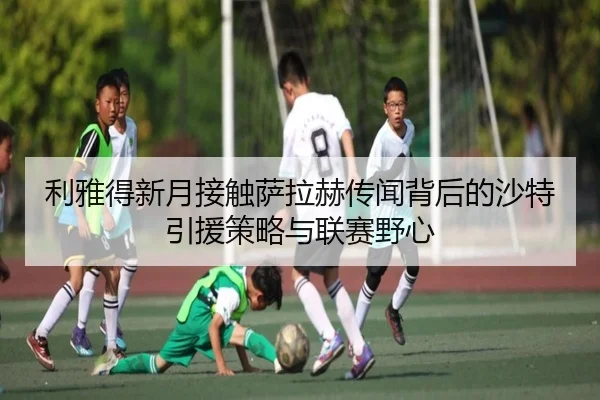 利雅得新月接触萨拉赫传闻背后的沙特引援策略与联赛野心