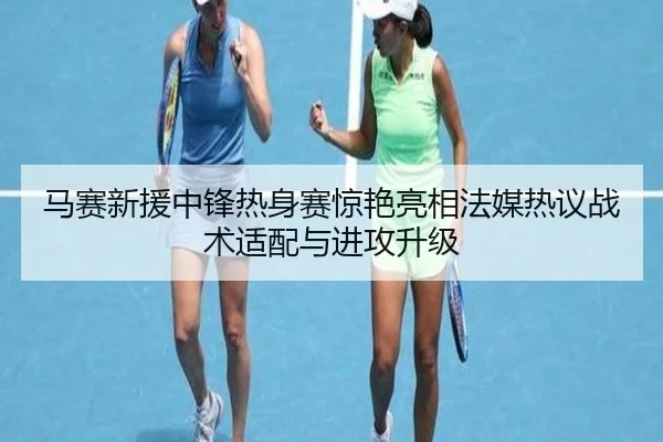 马赛新援中锋热身赛惊艳亮相法媒热议战术适配与进攻升级